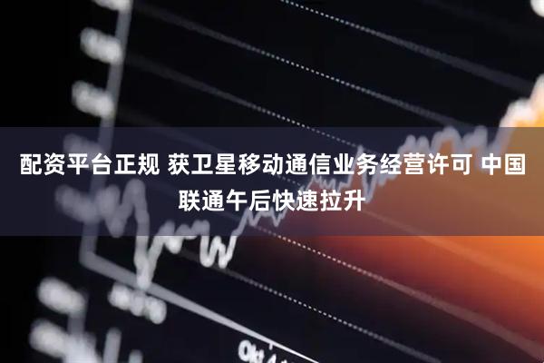 配资平台正规 获卫星移动通信业务经营许可 中国联通午后快速拉升
